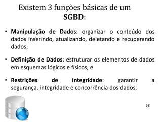 Existem 3 funções básicas de um
                  SGBD:
• Manipulação de Dados: organizar o conteúdo dos
  dados inserindo, atualizando, deletando e recuperando
  dados;

• Definição de Dados: estruturar os elementos de dados
  em esquemas lógicos e físicos, e

• Restrições      de      Integridade:     garantir        a
  segurança, integridade e concorrência dos dados.

                                                      68
 
