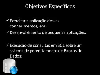 Objetivos Específicos

Exercitar a aplicação desses
 conhecimentos, em:
Desenvolvimento de pequenas aplicações.

Execução de consultas em SQL sobre um
 sistema de gerenciamento de Bancos de
 Dados;


                                 7
 