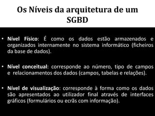 Os Níveis da arquitetura de um
                   SGBD

• Nível Físico: É como os dados estão armazenados e
  organizados internamente no sistema informático (ficheiros
  da base de dados).

• Nível conceitual: corresponde ao número, tipo de campos
  e relacionamentos dos dados (campos, tabelas e relações).

• Nível de visualização: corresponde à forma como os dados
  são apresentados ao utilizador final através de interfaces
  gráficos (formulários ou ecrãs com informação).
                                           71
 