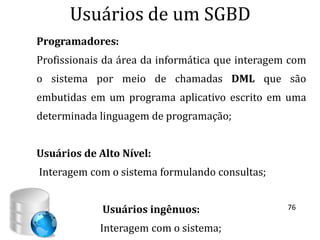 Usuários de um SGBD
Programadores:
Profissionais da área da informática que interagem com
o sistema por meio de chamadas DML que são
embutidas em um programa aplicativo escrito em uma
determinada linguagem de programação;


Usuários de Alto Nível:
Interagem com o sistema formulando consultas;


             Usuários ingênuos:                   76

            Interagem com o sistema;
 