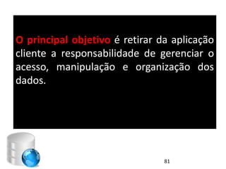 O principal objetivo é retirar da aplicação
cliente a responsabilidade de gerenciar o
acesso, manipulação e organização dos
dados.




                                81
 