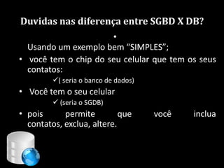 Duvidas nas diferença entre SGBD X DB?
                      •
  Usando um exemplo bem “SIMPLES”;
• você tem o chip do seu celular que tem os seus
  contatos:
         ( seria o banco de dados)
• Você tem o seu celular
          (seria o SGDB)
• pois      permite         que       você   inclua
  contatos, exclua, altere.


                                        83
 