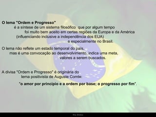 O lema "Ordem e Progresso"   é a síntese de um sistema filosófico  que por algum tempo  foi muito bem aceito em certas regiões da Europa e da América  (influenciando inclusive a independência dos EUA)  e especialmente no Brasil.  O lema não reflete um estado temporal do país,  mas é uma convocação ao desenvolvimento, indica uma meta,  valores a serem buscados.  A divisa "Ordem e Progresso" é originária do  lema positivista de Auguste Comte:  " o amor por princípio e a ordem por base; o progresso por fim ". 