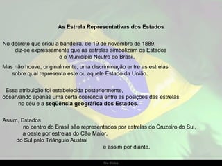 As Estrela Representativas dos Estados No decreto que criou a bandeira, de 19 de novembro de 1889,  diz-se expressamente que as estrelas simbolizam os Estados  e o Município Neutro do Brasil.  Mas não houve, originalmente, uma discriminação entre as estrelas  sobre qual representa este ou aquele Estado da União.  Essa atribuição foi estabelecida posteriormente,  observando apenas uma certa coerência entre as posições das estrelas  no céu e a  seqüência geográfica dos Estados .  Assim, Estados  no centro do Brasil são representados por estrelas do Cruzeiro do Sul,  a oeste por estrelas do Cão Maior,  do Sul pelo Triângulo Austral  e assim por diante. 
