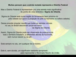 Muitos pensam que a estrela isolada representa o Distrito Federal Mas o Distrito Federal é representado por uma estrela mais significativa  do ponto de vista simbólico:  Sigma do Oitante .  Sigma do Oitante está numa região do firmamento bem próxima do  pólo celeste sul (que é a projeção do pólo sul terrestre na esfera celeste).  Dessa posição singular resulta que todas as estrelas visíveis  no céu do Brasil descrevem arcos em torno  de Sigma do Oitante. Assim, Sigma do Oitante pode ser observada de praticamente  todo o território brasileiro, a diferentes alturas do horizonte,  sem nunca nascer ou se pôr.  Está sempre no céu, em qualquer dia e horário.  Este é, sem dúvida, um significado bastante apropriado  para representar o Município Neutro da União. 