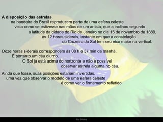 A disposição das estrelas  na bandeira do Brasil reproduzem parte de uma esfera celeste     vista como se estivesse nas mãos de um artista, que a inclinou segundo  a latitude da cidade do Rio de Janeiro no dia 15 de novembro de 1889,  às 12 horas siderais, instante em que a constelação  do Cruzeiro do Sul tem seu eixo maior na vertical. Doze horas siderais correspondem às 08 h e 37 min da manhã.  É portanto um céu diurno.  O Sol já está acima do horizonte e não é possível  observar estrela alguma no céu.  Ainda que fosse, suas posições estariam invertidas,  uma vez que observar o modelo de uma esfera celeste  é como ver o firmamento refletido 