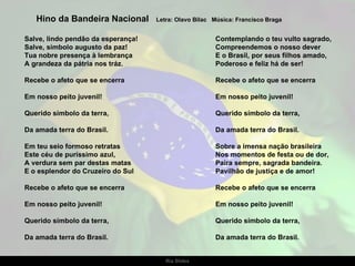 Salve, lindo pendão da esperança! Salve, símbolo augusto da paz! Tua nobre presença à lembrança A grandeza da pátria nos tráz. Recebe o afeto que se encerra Em nosso peito juvenil! Querido símbolo da terra, Da amada terra do Brasil. Em teu seio formoso retratas Este céu de puríssimo azul, A verdura sem par destas matas E o esplendor do Cruzeiro do Sul Recebe o afeto que se encerra Em nosso peito juvenil! Querido símbolo da terra, Da amada terra do Brasil. Hino da Bandeira Nacional  Letra: Olavo Bilac  Música: Francisco Braga Contemplando o teu vulto sagrado, Compreendemos o nosso dever E o Brasil, por seus filhos amado, Poderoso e feliz há de ser!   Recebe o afeto que se encerra Em nosso peito juvenil! Querido símbolo da terra, Da amada terra do Brasil. Sobre a imensa nação brasileira Nos momentos de festa ou de dor, Paira sempre, sagrada bandeira. Pavilhão de justiça e de amor! Recebe o afeto que se encerra Em nosso peito juvenil! Querido símbolo da terra, Da amada terra do Brasil. 