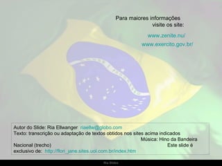 Autor do Slide: Ria Ellwanger  [email_address]   Texto: transcrição ou adaptação de textos obtidos nos sites acima indicados  Música: Hino da Bandeira Nacional (trecho)  Este slide é exclusivo de:  http://flori_jane.sites.uol.com.br/index.htm   Para maiores informações  visite os site: www.zenite.nu/ www.exercito.gov.br/ 