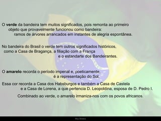 O  verde  da bandeira tem muitos significados, pois remonta ao primeiro  objeto que provavelmente funcionou como bandeira:  ramos de árvores arrancados em instantes de alegria espontânea.  No bandeira do Brasil o verde tem outros significados históricos,  como a Casa de Bragança, a filiação com a França  e o estandarte dos Bandeirantes. O  amarelo  recorda o período imperial e, poeticamente,  é a representação do Sol.  Essa cor recorda a Casa dos Habsburgos e também a Casa de Castela  e a Casa de Lorena, a que pertencia D. Leopoldina, esposa de D. Pedro I.  Combinado ao verde, o amarelo irmaniza-nos com os povos africanos. 