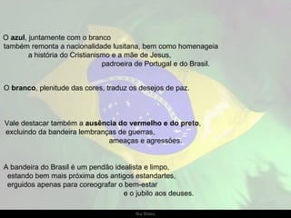 O  azul , juntamente com o branco  também remonta a nacionalidade lusitana, bem como homenageia  a história do Cristianismo e a mãe de Jesus,  padroeira de Portugal e do Brasil. O  branco , plenitude das cores, traduz os desejos de paz.  Vale destacar também a  ausência do vermelho e do preto ,  excluindo da bandeira lembranças de guerras,  ameaças e agressões. A bandeira do Brasil é um pendão idealista e limpo,  estando bem mais próxima dos antigos estandartes,  erguidos apenas para coreografar o bem-estar  e o jubilo aos deuses.  
