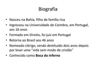Biografia
• Nasceu na Bahia, filho de família rica
• Ingressou na Universidade de Coimbra, em Portugal,
aos 16 anos
• Formado em Direito, foi juiz em Portugal
• Retorna ao Brasil aos 46 anos
• Nomeado clérigo, sendo destituído dois anos depois
por levar uma “vida sem modo de cristão”
• Conhecido como Boca do Inferno
 