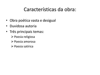 Características da obra:
• Obra poética vasta e desigual
• Duvidosa autoria
• Três principais temas:
Poesia religiosa
Poesia amorosa
Poesia satírica
 