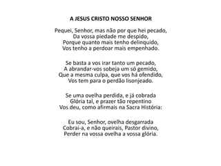 A JESUS CRISTO NOSSO SENHOR
Pequei, Senhor, mas não por que hei pecado,
Da vossa piedade me despido,
Porque quanto mais tenho delinquido,
Vos tenho a perdoar mais empenhado.
Se basta a vos irar tanto um pecado,
A abrandar-vos sobeja um só gemido,
Que a mesma culpa, que vos há ofendido,
Vos tem para o perdão lisonjeado.
Se uma ovelha perdida, e já cobrada
Glória tal, e prazer tão repentino
Vos deu, como afirmais na Sacra História:
Eu sou, Senhor, ovelha desgarrada
Cobrai-a, e não queirais, Pastor divino,
Perder na vossa ovelha a vossa glória.
 