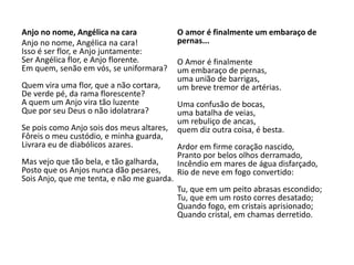 Anjo no nome, Angélica na cara
Anjo no nome, Angélica na cara!
Isso é ser flor, e Anjo juntamente:
Ser Angélica flor, e Anjo florente.
Em quem, senão em vós, se uniformara?
Quem vira uma flor, que a não cortara,
De verde pé, da rama florescente?
A quem um Anjo vira tão luzente
Que por seu Deus o não idolatrara?
Se pois como Anjo sois dos meus altares,
Fôreis o meu custódio, e minha guarda,
Livrara eu de diabólicos azares.
Mas vejo que tão bela, e tão galharda,
Posto que os Anjos nunca dão pesares,
Sois Anjo, que me tenta, e não me guarda.
O amor é finalmente um embaraço de
pernas...
O Amor é finalmente
um embaraço de pernas,
uma união de barrigas,
um breve tremor de artérias.
Uma confusão de bocas,
uma batalha de veias,
um rebuliço de ancas,
quem diz outra coisa, é besta.
Ardor em firme coração nascido,
Pranto por belos olhos derramado,
Incêndio em mares de água disfarçado,
Rio de neve em fogo convertido:
Tu, que em um peito abrasas escondido;
Tu, que em um rosto corres desatado;
Quando fogo, em cristais aprisionado;
Quando cristal, em chamas derretido.
 