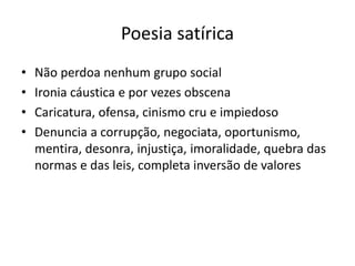 Poesia satírica
• Não perdoa nenhum grupo social
• Ironia cáustica e por vezes obscena
• Caricatura, ofensa, cinismo cru e impiedoso
• Denuncia a corrupção, negociata, oportunismo,
mentira, desonra, injustiça, imoralidade, quebra das
normas e das leis, completa inversão de valores
 