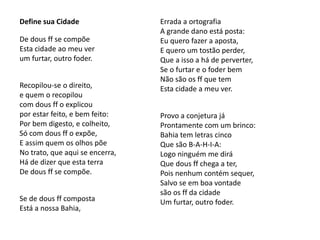 Define sua Cidade
De dous ff se compõe
Esta cidade ao meu ver
um furtar, outro foder.
Recopilou-se o direito,
e quem o recopilou
com dous ff o explicou
por estar feito, e bem feito:
Por bem digesto, e colheito,
Só com dous ff o expõe,
E assim quem os olhos põe
No trato, que aqui se encerra,
Há de dizer que esta terra
De dous ff se compõe.
Se de dous ff composta
Está a nossa Bahia,
Errada a ortografia
A grande dano está posta:
Eu quero fazer a aposta,
E quero um tostão perder,
Que a isso a há de perverter,
Se o furtar e o foder bem
Não são os ff que tem
Esta cidade a meu ver.
Provo a conjetura já
Prontamente com um brinco:
Bahia tem letras cinco
Que são B-A-H-I-A:
Logo ninguém me dirá
Que dous ff chega a ter,
Pois nenhum contém sequer,
Salvo se em boa vontade
são os ff da cidade
Um furtar, outro foder.
 