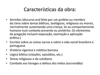 Características da obra:
• Sermões (discurso oral feito por um profeta ou membro
do clero sobre temas bíblicos, teológicos, religiosos ou morais,
normalmente sustentando uma crença, lei ou comportamento
humano num contexto presente ou pretérito. Os elementos
da pregação incluem exposição, exortação e aplicação
prática.)
• Escritos sobre as coisas sacras e sobre a vida social brasileira e
portuguesa
• Oratória vigorosa e estética barroca
• Lógica bíblica (citações, episódios, etc.)
• Temas religiosos e do cotidiano
• Combate aos hereges e defesa dos índios (escravidão)
 
