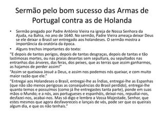 Sermão pelo bom sucesso das Armas de
Portugal contra as de Holanda
• Sermão pregado por Padre António Vieira na igreja de Nossa Senhora da
Ajuda, na Bahia, no ano de 1640. No sermão, Padre Vieira ameaça deixar Deus
se ele deixar o Brasil ser entregado aos holandeses. O sermão mostra a
importância da oratória da época.
• Alguns trechos importantes do texto:
“E depois de tantos perigos, depois de tantas desgraças, depois de tantas e tão
lastimosas mortes, ou nas praias desertas sem sepultura, ou sepultados nas
entranhas das árvores, das feras, dos peixes, que as terras que assim ganharmos,
as hajamos de perder assim!”
“Assim se queixava Josué a Deus, e assim nos podemos nós queixar, e com muito
maior razão que ele.”
“Entregai aos Holandeses o Brasil, entregai-lhe as Índias, entregai-lhe as Espanhas
(que não são menos perigosas as consequências do Brasil perdido), entregai-lhe
quanto temos e possuímos (como já lhe entregastes tanta parte), ponde em suas
mãos o Mundo; e a nós, aos portugueses e espanhóis, deixai-nos, repudiai-nos,
desfazei-nos, acabai-nos. Mas só digo e lembro a Vossa Majestade, Senhor, que
estes mesmos que agora desfavoreceis e lançais de vós, pode ser que os queirais
algum dia, e que os não tenhais.”
 