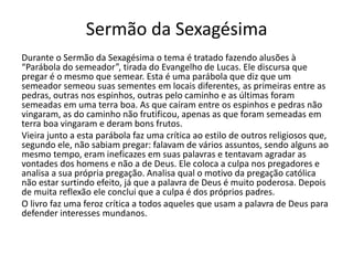 Sermão da Sexagésima
Durante o Sermão da Sexagésima o tema é tratado fazendo alusões à
“Parábola do semeador”, tirada do Evangelho de Lucas. Ele discursa que
pregar é o mesmo que semear. Esta é uma parábola que diz que um
semeador semeou suas sementes em locais diferentes, as primeiras entre as
pedras, outras nos espinhos, outras pelo caminho e as últimas foram
semeadas em uma terra boa. As que caíram entre os espinhos e pedras não
vingaram, as do caminho não frutificou, apenas as que foram semeadas em
terra boa vingaram e deram bons frutos.
Vieira junto a esta parábola faz uma crítica ao estilo de outros religiosos que,
segundo ele, não sabiam pregar: falavam de vários assuntos, sendo alguns ao
mesmo tempo, eram ineficazes em suas palavras e tentavam agradar as
vontades dos homens e não a de Deus. Ele coloca a culpa nos pregadores e
analisa a sua própria pregação. Analisa qual o motivo da pregação católica
não estar surtindo efeito, já que a palavra de Deus é muito poderosa. Depois
de muita reflexão ele conclui que a culpa é dos próprios padres.
O livro faz uma feroz crítica a todos aqueles que usam a palavra de Deus para
defender interesses mundanos.
 