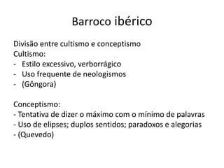 Barroco ibérico
Divisão entre cultismo e conceptismo
Cultismo:
- Estilo excessivo, verborrágico
- Uso frequente de neologismos
- (Gôngora)
Conceptismo:
- Tentativa de dizer o máximo com o mínimo de palavras
- Uso de elipses; duplos sentidos; paradoxos e alegorias
- (Quevedo)
 