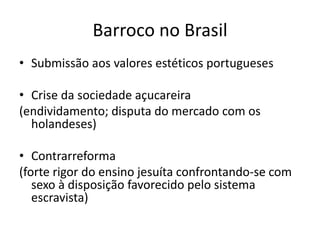 Barroco no Brasil
• Submissão aos valores estéticos portugueses
• Crise da sociedade açucareira
(endividamento; disputa do mercado com os
holandeses)
• Contrarreforma
(forte rigor do ensino jesuíta confrontando-se com
sexo à disposição favorecido pelo sistema
escravista)
 