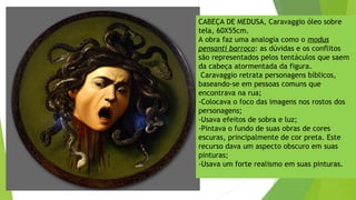 CABEÇA DE MEDUSA, Caravaggio óleo sobre
tela, 60X55cm.
A obra faz uma analogia como o modus
pensanti barroco: as dúvidas e os conflitos
são representados pelos tentáculos que saem
da cabeça atormentada da figura.
Caravaggio retrata personagens bíblicos,
baseando-se em pessoas comuns que
encontrava na rua;
-Colocava o foco das imagens nos rostos dos
personagens;
-Usava efeitos de sobra e luz;
-Pintava o fundo de suas obras de cores
escuras, principalmente de cor preta. Este
recurso dava um aspecto obscuro em suas
pinturas;
-Usava um forte realismo em suas pinturas.
 