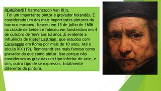 REMBRANDT Harmenszoon Van Rijn.
Foi um importante pintor e gravador holandês. É
considerado um dos mais importantes pintores do
barroco europeu. Nasceu em 15 de julho de 1606
na cidade de Leiden e faleceu em Amsterdam em 4
de outubro de 1669 aos 63 anos.,É evidente a
influência de Pieter Lastman, que estudou com
Caravaggio em Roma por mais de 10 anos. Até o
século XIX (19), Rembrandt era mais famoso como
gravador do que como pintor. Isso porque não
considerava as gravuras um tipo inferior de arte, e
sim, outro tipo de se expressar, totalmente
diferente da pintura.
 