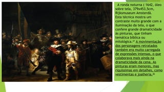 A ronda noturna ( 1642, óleo
sobre tela, 379x453,5cm,
Rijksmuseum Amsterdã.
Esta técnica mostra um
contraste muito grande com a
iluminação da tela, o que
confere grande dramaticidade
às pinturas, que tinham
temática bíblica ou
mitológica.27
A movimentação
dos personagens retratados
também era muito carregada
de expressões intensas, o que
colaborava mais ainda na
dramaticidade da cena. As
pinturas eram menores, mas
riquíssimas em detalhes, como
vestimentas e joalheria.26
 