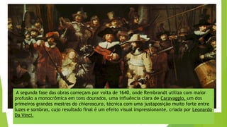 A segunda fase das obras começam por volta de 1640, onde Rembrandt utiliza com maior
profusão a monocrômica em tons dourados, uma influência clara de Caravaggio, um dos
primeiros grandes mestres do chiaroscuro, técnica com uma justaposição muito forte entre
luzes e sombras, cujo resultado final é um efeito visual impressionante, criada por Leonardo
Da Vinci.
 