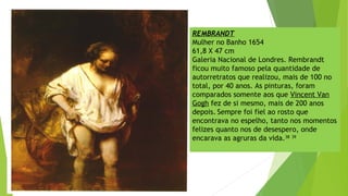 REMBRANDT
Mulher no Banho 1654
61,8 X 47 cm
Galeria Nacional de Londres. Rembrandt
ficou muito famoso pela quantidade de
autorretratos que realizou, mais de 100 no
total, por 40 anos. As pinturas, foram
comparados somente aos que Vincent Van
Gogh fez de si mesmo, mais de 200 anos
depois. Sempre foi fiel ao rosto que
encontrava no espelho, tanto nos momentos
felizes quanto nos de desespero, onde
encarava as agruras da vida.38 39
 