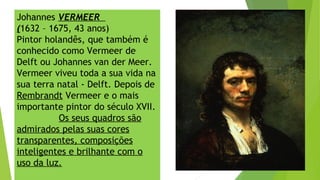 Johannes VERMEER
(1632 – 1675, 43 anos)
Pintor holandês, que também é
conhecido como Vermeer de
Delft ou Johannes van der Meer.
Vermeer viveu toda a sua vida na
sua terra natal - Delft. Depois de
Rembrandt Vermeer e o mais
importante pintor do século XVII.
Os seus quadros são
admirados pelas suas cores
transparentes, composições
inteligentes e brilhante com o
uso da luz.
 