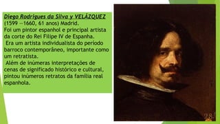 Diego Rodrigues da Silva y VELÁZQUEZ
(1599 —1660, 61 anos) Madrid.
Foi um pintor espanhol e principal artista
da corte do Rei Filipe IV de Espanha.
Era um artista individualista do período
barroco contemporâneo, importante como
um retratista.
Além de inúmeras interpretações de
cenas de significado histórico e cultural,
pintou inúmeros retratos da família real
espanhola.
 