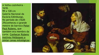 A Velha cozinheira –
1618.
99 x 128 cm
Galeria Nacional da
Escócia Edimburgo.
No período de (1628-
29)conheceu o grande
mestre do barroco Peter
Paul Rubens, que
também era membro da
corte. Conhecer Rubens
motivou Velázquez a
pintar cenas mitológicas
 