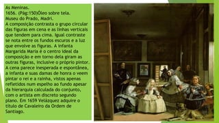 As Meninas.
1656. (Pág:150)Óleo sobre tela.
Museu do Prado, Madri.
A composição contrasta o grupo circular
das figuras em cena e as linhas verticais
que tendem para cima. Igual contraste
se nota entre os fundos escuros e a luz
que envolve as figuras. A infanta
Margarida Maria é o centro ideal da
composição e em torno dela giram as
outras figuras, inclusive o próprio pintor.
A cena parece inesperada e espontânea,
a infanta e suas damas de honra o veem
pintar o rei e a rainha, vistos apenas
refletidos num espelho ao fundo apesar
da hierarquia calculada do conjunto,
com o artista em discreto segundo
plano. Em 1659 Velázquez adquire o
título de Cavaleiro da Ordem de
Santiago.
 
