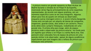 A pintura mostra um grande aposento no Real Alcázar de
Madrid durante o reinado do rei Filipe IV da Espanha,
mostrando várias figuras principalmente da corte espanhola
representadas, de acordo com alguns analistas, em um
momento específico como se em uma fotografia. Algumas
olham para fora do quadro em direção ao observador,
enquanto outras interagem entre si. A jovem infanta Margarida
Teresa está cercada por um séquito de damas de companhia,
chaperone, guarda-costas, dois anões e um cachorro. Pouco
atrás deles está o próprio Velázquez, trabalhando em uma
grande tela. O artista olha para longe, além do espaço
pictórico onde o observador da pintura estaria.2
Ao fundo está
um espelho que reflete o rei Filipe e a rainha Maria Ana. Eles
parecem estar colocados fora do espaço da pintura em uma
posição similar à do observador, apesar de alguns acadêmicos
especularem que suas imagens são o reflexo da pintura que
Velázquez esta pintando.
 
