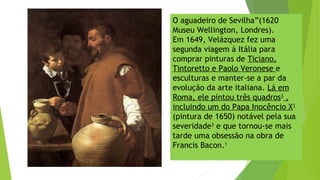 O aguadeiro de Sevilha”(1620
Museu Wellington, Londres).
Em 1649, Velázquez fez uma
segunda viagem à Itália para
comprar pinturas de Ticiano,
Tintoretto e Paolo Veronese e
esculturas e manter-se a par da
evolução da arte italiana. Lá em
Roma, ele pintou três quadros3
,
incluindo um do Papa Inocêncio X1
(pintura de 1650) notável pela sua
severidade3
e que tornou-se mais
tarde uma obsessão na obra de
Francis Bacon.1
 