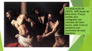 A FLAGELAÇÃO DE
CRISTO, 1607,Museu de
Belas Artes, França.
compôs uma
coreografia com
contraste de claro-
escuro, onde cristo se
apresenta num
movimento de total
abandono.
 