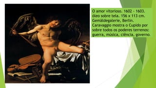 O amor vitorioso. 1602 - 1603.
óleo sobre tela. 156 x 113 cm.
Gemäldegalerie, Berlin.
Caravaggio mostra o Cupido por
sobre todos os poderes terrenos:
guerra, música, ciência, governo.
 