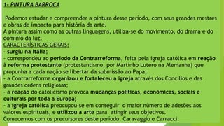 1- PINTURA BARROCA
Podemos estudar e compreender a pintura desse período, com seus grandes mestres
e obras de impacto para história da arte.
A pintura assim como as outras linguagens, utiliza-se do movimento, do drama e do
domínio da luz.
CARACTERÍSTICAS GERAIS:
- surgiu na Itália;
- correspondeu ao período da Contrarreforma, feita pela igreja católica em reação
à reforma protestante (protestantismo, por Martinho Lutero na Alemanha) que
propunha a cada nação se libertar da submissão ao Papa;
- a Contrarreforma organizou e fortaleceu a igreja através dos Concílios e das
grandes ordens religiosas;
- a reação do catolicismo provoca mudanças políticas, econômicas, sociais e
culturais por toda a Europa;
- a igreja católica preocupou-se em conseguir o maior número de adesões aos
valores espirituais, e utilizou a arte para atingir seus objetivos.
Comecemos com os precursores deste período, Caravaggio e Carracci.
 