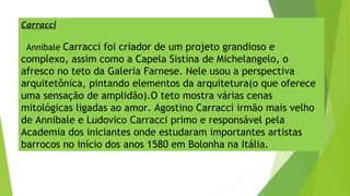 Carracci
Annibale Carracci foi criador de um projeto grandioso e
complexo, assim como a Capela Sistina de Michelangelo, o
afresco no teto da Galeria Farnese. Nele usou a perspectiva
arquitetônica, pintando elementos da arquitetura(o que oferece
uma sensação de amplidão).O teto mostra várias cenas
mitológicas ligadas ao amor. Agostino Carracci irmão mais velho
de Annibale e Ludovico Carracci primo e responsável pela
Academia dos iniciantes onde estudaram importantes artistas
barrocos no início dos anos 1580 em Bolonha na Itália.
 