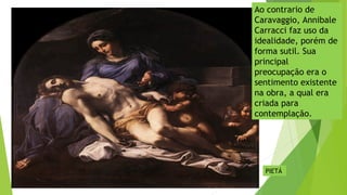 Ao contrario de
Caravaggio, Annibale
Carracci faz uso da
idealidade, porém de
forma sutil. Sua
principal
preocupação era o
sentimento existente
na obra, a qual era
criada para
contemplação.
PIETÁ
 