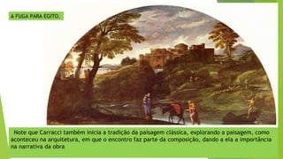 A FUGA PARA EGITO.
Note que Carracci também inicia a tradição da paisagem clássica, explorando a paisagem, como
aconteceu na arquitetura, em que o encontro faz parte da composição, dando a ela a importância
na narrativa da obra
 