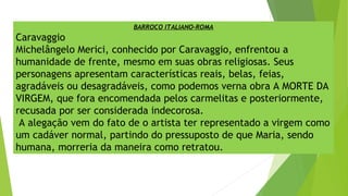 BARROCO ITALIANO-ROMA
Caravaggio
Michelângelo Merici, conhecido por Caravaggio, enfrentou a
humanidade de frente, mesmo em suas obras religiosas. Seus
personagens apresentam características reais, belas, feias,
agradáveis ou desagradáveis, como podemos verna obra A MORTE DA
VIRGEM, que fora encomendada pelos carmelitas e posteriormente,
recusada por ser considerada indecorosa.
A alegação vem do fato de o artista ter representado a virgem como
um cadáver normal, partindo do pressuposto de que Maria, sendo
humana, morreria da maneira como retratou.
 