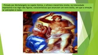 Pintado por Michelangelo na capela Sistina, o afresco maneirista revela, na intensidade
expressiva e no vigor das figuras, características que anunciam um novo estilo, em que a emoção
se sobrepões à razão.
 