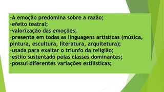 -A emoção predomina sobre a razão;
-efeito teatral;
-valorização das emoções;
-presente em todas as linguagens artísticas (música,
pintura, escultura, literatura, arquitetura);
-usada para exaltar o triunfo da religião;
-estilo sustentado pelas classes dominantes;
-possui diferentes variações estilísticas;
 
