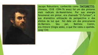 Jacopo Robustiera, conhecido como TINTORETTO,
(Veneza, 1518 -1594-76 anos) foi um dos pintores
mais radicais do Maneirismo. Por sua energia
fenomenal em pintar, era chamado ”O Furioso”, e
sua dramática utilização da perspectiva e dos
efeitos da luz que fez dele um dos precursores
do Barroco. Seu pai, Battista Comin,
era tintore (tingia seda), o que lhe valeu o apelido.
(pag:134)
 