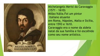 Michelangelo Merisi da Caravaggio
(1571 – 1610)
Milão/Itália.Foi um pintor
 italiano atuante
em Roma, Nápoles, Malta e Sicília,
entre 1593 e 1610.
Caravaggio era o nome da aldeia
natal da sua família e foi escolhido
como seu nome artístico.
 
