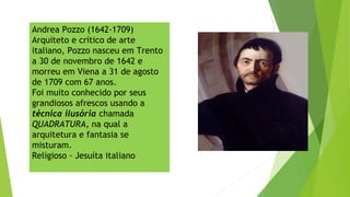 Andrea Pozzo (1642-1709)
Arquiteto e crítico de arte
italiano, Pozzo nasceu em Trento
a 30 de novembro de 1642 e
morreu em Viena a 31 de agosto
de 1709 com 67 anos.
Foi muito conhecido por seus
grandiosos afrescos usando a
técnica ilusória chamada
QUADRATURA, na qual a
arquitetura e fantasia se
misturam.
Religioso - Jesuíta italiano
 