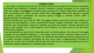 CÂMARA LÚCIDA
(...)Em algum momento do século XVI, as lentes convencionais adquiriram tamanho e qualidade
suficientes para substituir o espelho côncavo, trazendo a grande vantagem de um campo de
visão mais amplo. Caravaggio é o mestre dessa transição e a história documenta espelhos em
meio aos pertences do mestre italiano. Além disso, Caravaggio tinha como patrono o cardeal
Del Monte, notável conhecedor de assuntos ópticos (chegou a orientar Galileu sobre o
aperfeiçoamento do telescópio).
Hockney acredita que, por volta de 1590, Caravaggio recebeu sua primeira lente do cardeal. Ao
contrário da lente-espelho, a lente convencional produz imagens invertidas. Não é estranho,
portanto, que começassem a aparecer canhotos nas obras dos artistas. Homens erguendo seus
copos e suas espadas com a mão esquerda. Para Hockney, um claro sinal do uso das lentes
invertendo as imagens.
A luz desempenha um papel muito importante para os efeitos ópticos. Nas obras de Caravaggio
e depois nas do espanhol Velázquez, e em muitos outros artistas. Hockney observa como a
iluminação é forte e claramente artificial. Os ambientes retratados são escuros. Aposentos com
as janelas fechadas recebem iluminação de uma única fonte, cuidadosamente montada de
acordo com a cena a ser retratada. Mais do que uma fonte de luz, uma necessidade para que os
fenômenos ópticos pudessem ser utilizados pelos artistas.
 