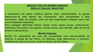 ARQUITETURA NO PERÍODO BARROCO
IGREJA E PALÁCIO- DEUS E REI
A arquitetura nos países católicos ganhou maior expressividade. As igrejas
destacavam-se pela beleza dos ornamentos, pela suntuosidade e pelo
movimento. Nada era simples, tudo era bem organizado e disposto para criar
uma composição majestosa.
Para conseguir diferentes efeitos visuais, eram usadas curvas, contracurvas,
elementos retorcidos e em espirais, colunas torsas, teto elevado, além do uso da
pintura e da escultura.
Bernini-Vaticano
Bernini foi responsável por uma das composições mais bem-sucedidas da
história: A piazza de San Pietro, no Vaticano, onde desenvolveu a colunata,
modificando toda a estrutura visual da Basílica de São Pedro.
 